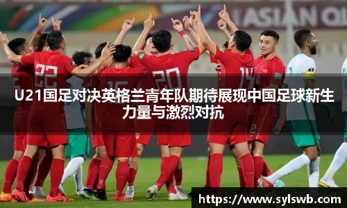 三亿体育U21国足对决英格兰青年队期待展现中国足球新生力量与激烈对抗